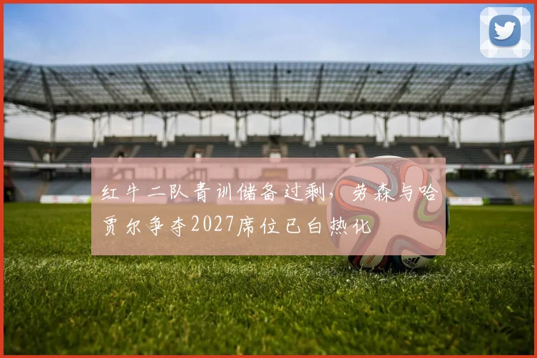 红牛二队青训储备过剩，劳森与哈贾尔争夺2027席位已白热化