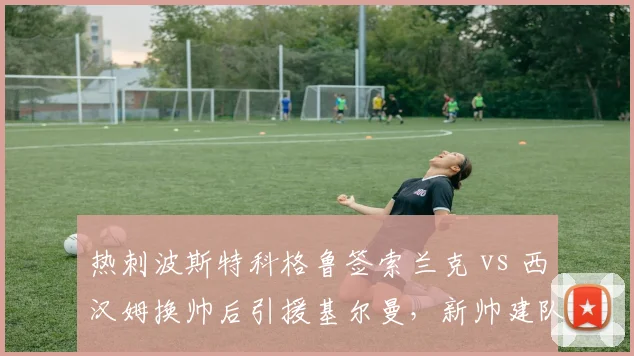 热刺波斯特科格鲁签索兰克 vs 西汉姆换帅后引援基尔曼，新帅建队思路对比