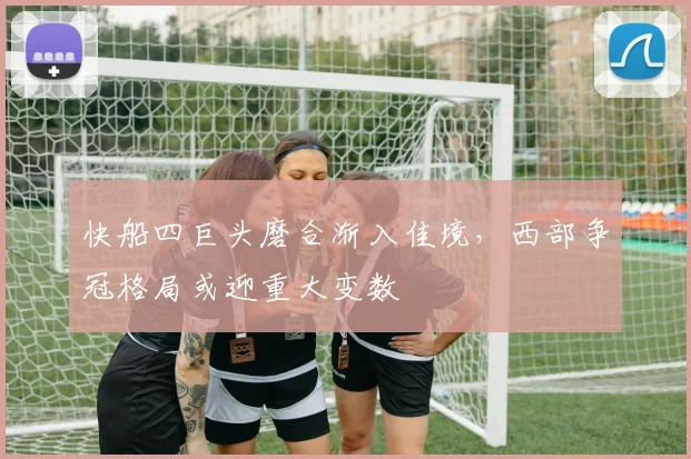 快船四巨头磨合渐入佳境，西部争冠格局或迎重大变数